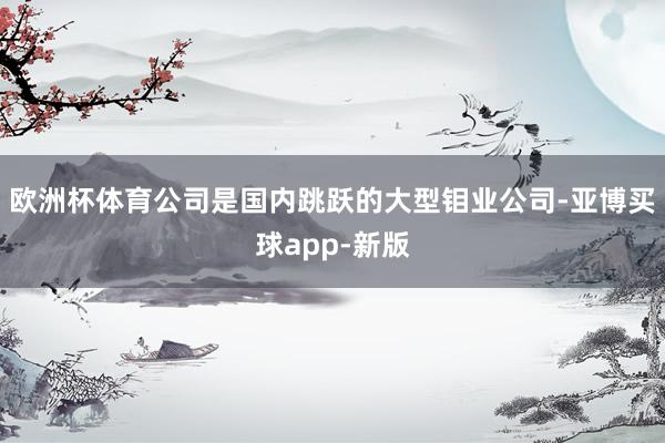 欧洲杯体育　　公司是国内跳跃的大型钼业公司-亚博买球app-新版