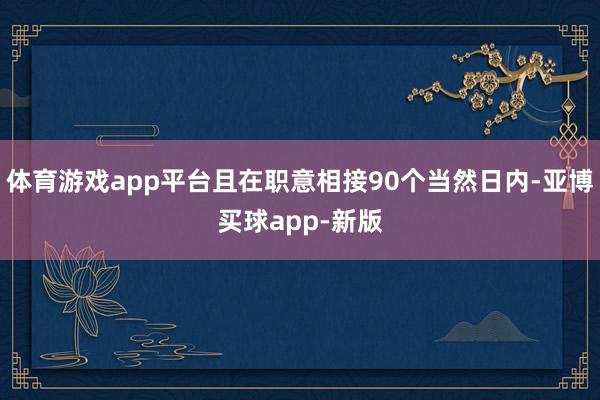 体育游戏app平台且在职意相接90个当然日内-亚博买球app-新版