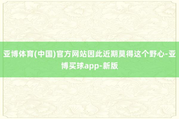 亚博体育(中国)官方网站因此近期莫得这个野心-亚博买球app-新版