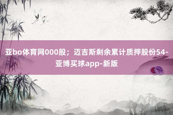 亚bo体育网000股；迈吉斯剩余累计质押股份54-亚博买球app-新版