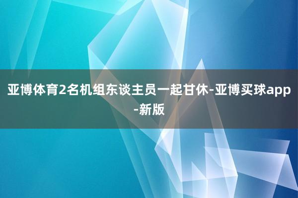 亚博体育2名机组东谈主员一起甘休-亚博买球app-新版