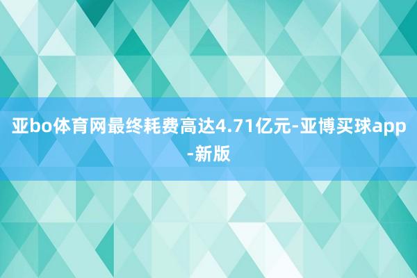 亚bo体育网最终耗费高达4.71亿元-亚博买球app-新版