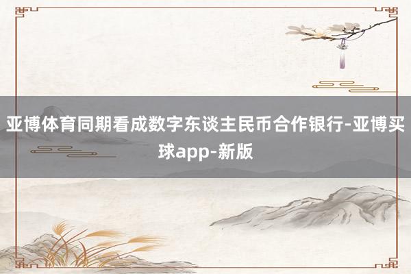 亚博体育同期看成数字东谈主民币合作银行-亚博买球app-新版