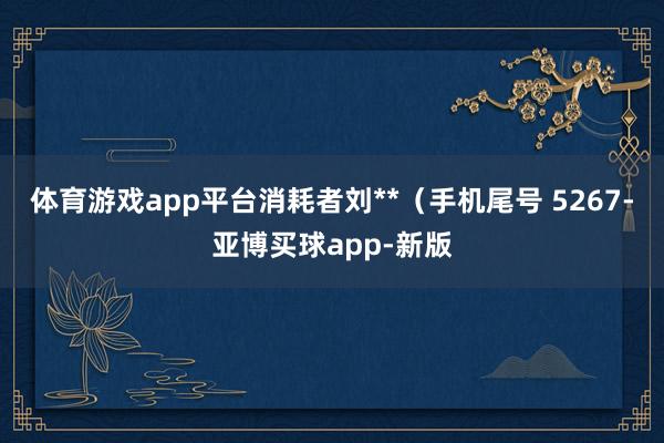 体育游戏app平台消耗者刘**（手机尾号 5267-亚博买球app-新版