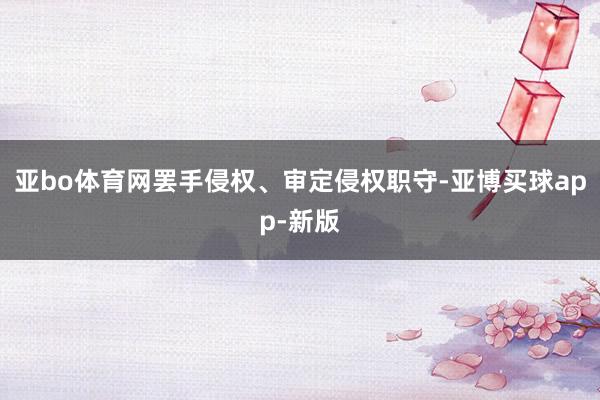 亚bo体育网罢手侵权、审定侵权职守-亚博买球app-新版