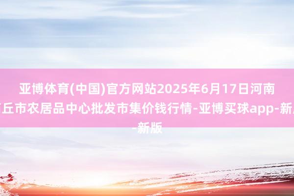 亚博体育(中国)官方网站2025年6月17日河南商丘市农居品中心批发市集价钱行情-亚博买球app-新版