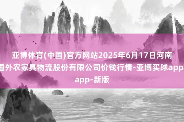 亚博体育(中国)官方网站2025年6月17日河南万邦国外农家具物流股份有限公司价钱行情-亚博买球app-新版