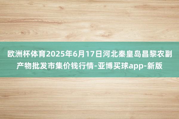 欧洲杯体育2025年6月17日河北秦皇岛昌黎农副产物批发市集价钱行情-亚博买球app-新版
