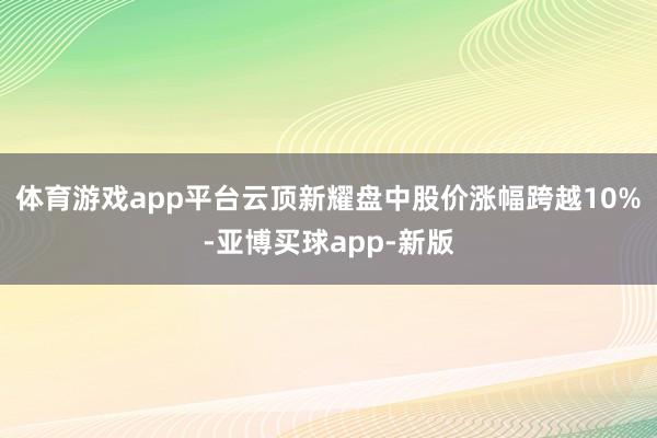 体育游戏app平台云顶新耀盘中股价涨幅跨越10%-亚博买球app-新版