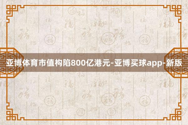 亚博体育市值构陷800亿港元-亚博买球app-新版