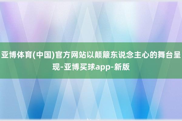 亚博体育(中国)官方网站以颠簸东说念主心的舞台呈现-亚博买球app-新版