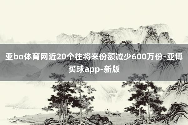亚bo体育网近20个往将来份额减少600万份-亚博买球app-新版