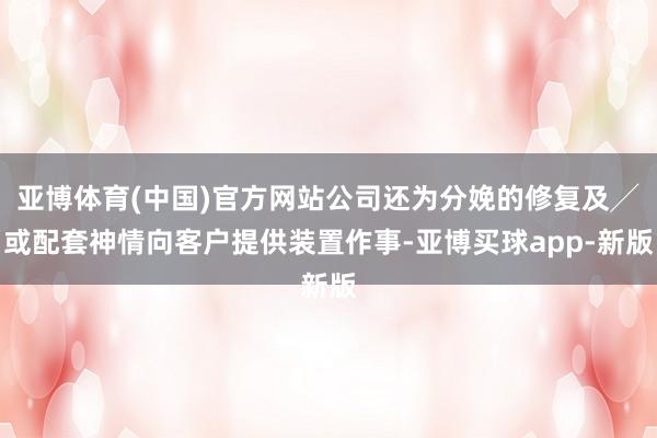 亚博体育(中国)官方网站公司还为分娩的修复及╱或配套神情向客户提供装置作事-亚博买球app-新版