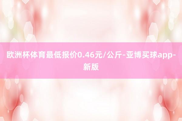 欧洲杯体育最低报价0.46元/公斤-亚博买球app-新版