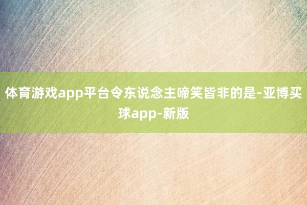体育游戏app平台令东说念主啼笑皆非的是-亚博买球app-新版