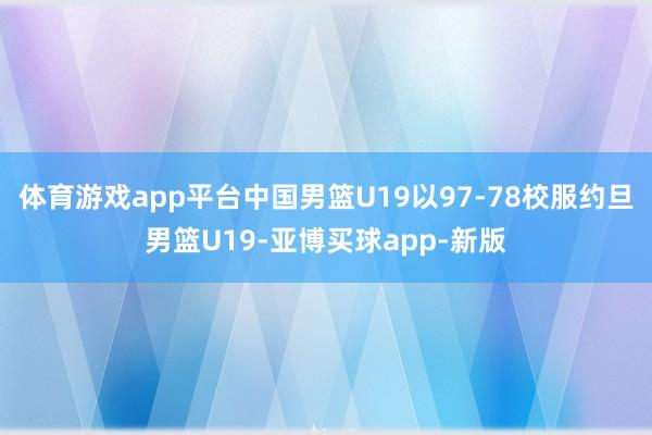 体育游戏app平台中国男篮U19以97-78校服约旦男篮U19-亚博买球app-新版