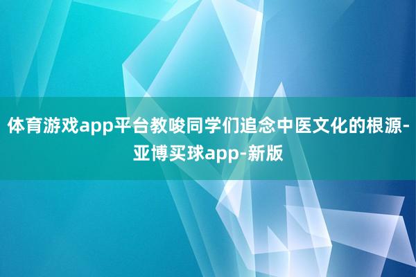 体育游戏app平台教唆同学们追念中医文化的根源-亚博买球app-新版