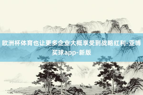 欧洲杯体育也让更多企业大概享受到战略红利-亚博买球app-新版