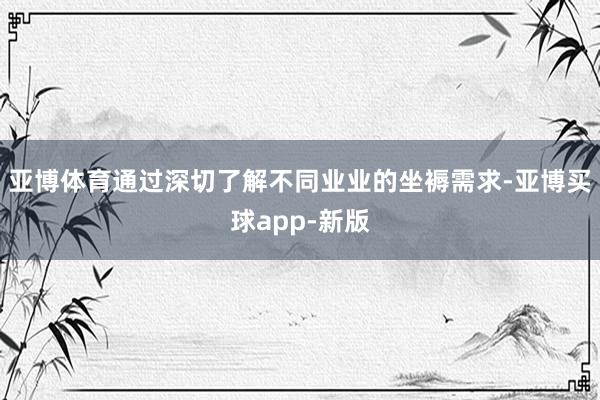 亚博体育通过深切了解不同业业的坐褥需求-亚博买球app-新版