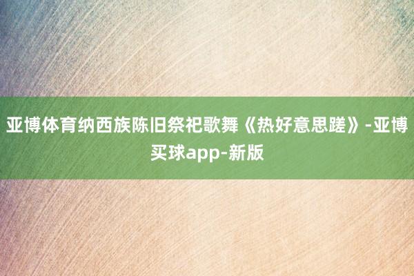 亚博体育纳西族陈旧祭祀歌舞《热好意思蹉》-亚博买球app-新版