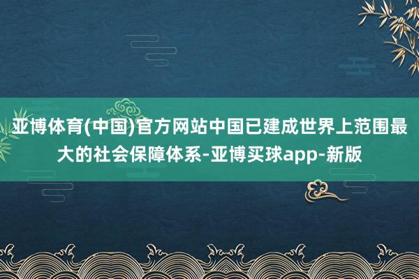 亚博体育(中国)官方网站中国已建成世界上范围最大的社会保障体系-亚博买球app-新版