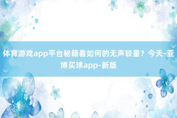 体育游戏app平台秘籍着如何的无声较量？今天-亚博买球app-新版