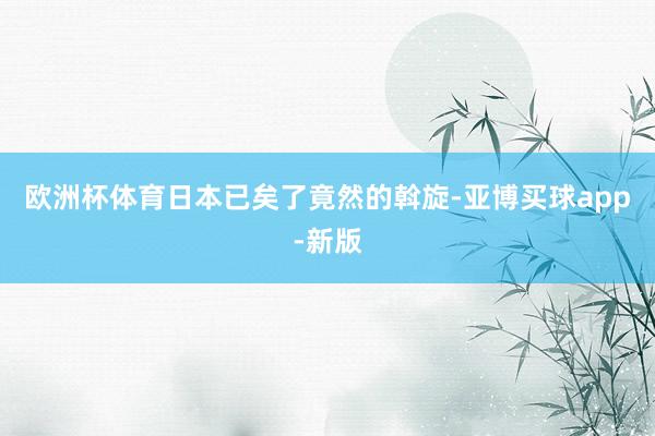 欧洲杯体育日本已矣了竟然的斡旋-亚博买球app-新版