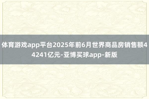 体育游戏app平台2025年前6月世界商品房销售额44241亿元-亚博买球app-新版