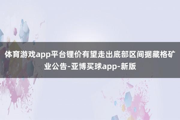 体育游戏app平台锂价有望走出底部区间　　据藏格矿业公告-亚博买球app-新版