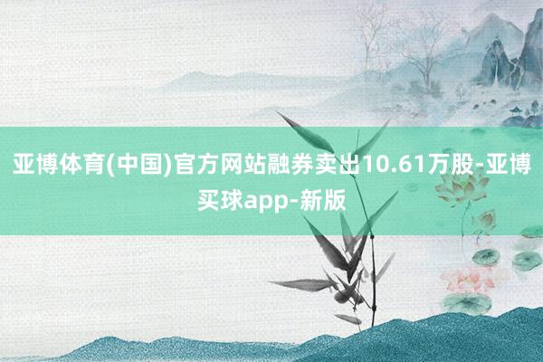 亚博体育(中国)官方网站融券卖出10.61万股-亚博买球app-新版