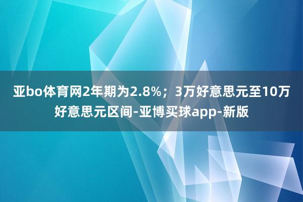 亚bo体育网2年期为2.8%；3万好意思元至10万好意思元区间-亚博买球app-新版