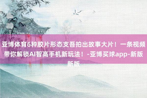 亚博体育6种胶片形态支吾拍出故事大片！一条视频带你解锁AI智高手机新玩法！-亚博买球app-新版