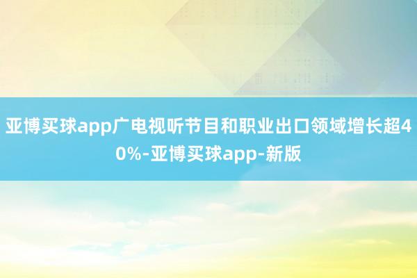 亚博买球app广电视听节目和职业出口领域增长超40%-亚博买球app-新版
