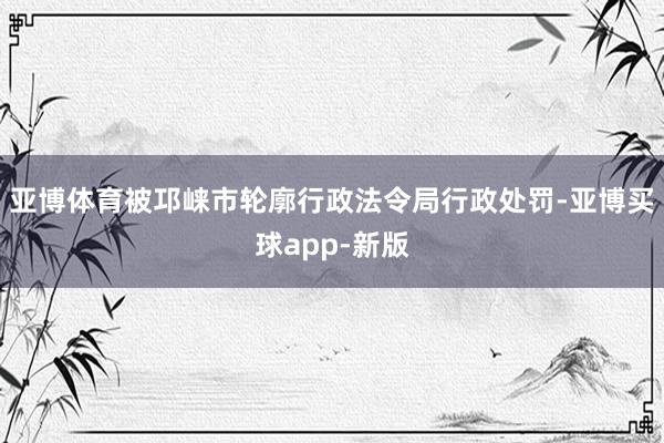亚博体育被邛崃市轮廓行政法令局行政处罚-亚博买球app-新版
