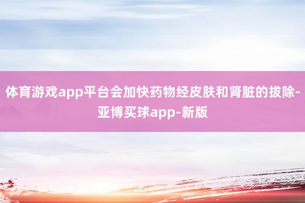 体育游戏app平台会加快药物经皮肤和肾脏的拔除-亚博买球app-新版