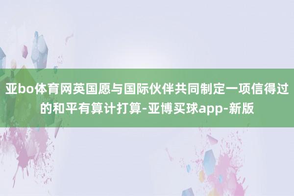 亚bo体育网英国愿与国际伙伴共同制定一项信得过的和平有算计打算-亚博买球app-新版
