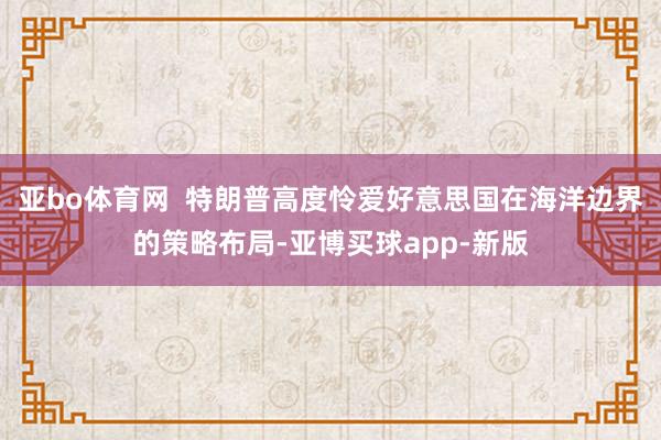 亚bo体育网  特朗普高度怜爱好意思国在海洋边界的策略布局-亚博买球app-新版