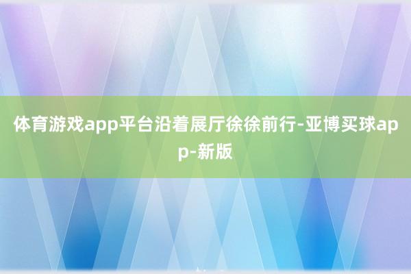 体育游戏app平台　　沿着展厅徐徐前行-亚博买球app-新版