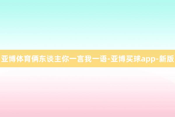 亚博体育俩东谈主你一言我一语-亚博买球app-新版