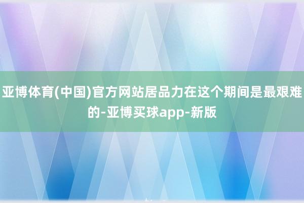 亚博体育(中国)官方网站居品力在这个期间是最艰难的-亚博买球app-新版