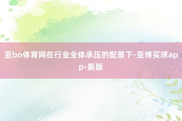 亚bo体育网在行业全体承压的配景下-亚博买球app-新版