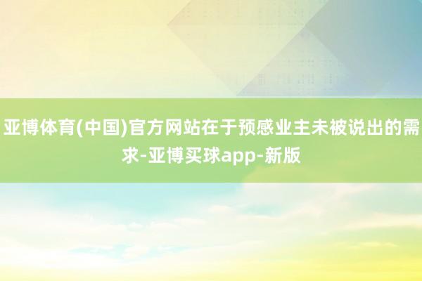 亚博体育(中国)官方网站在于预感业主未被说出的需求-亚博买球app-新版