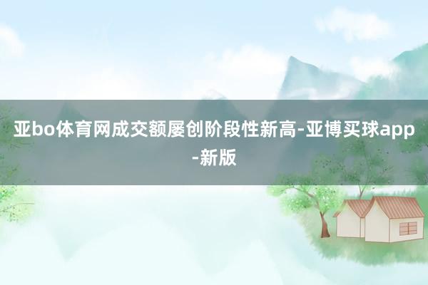 亚bo体育网成交额屡创阶段性新高-亚博买球app-新版