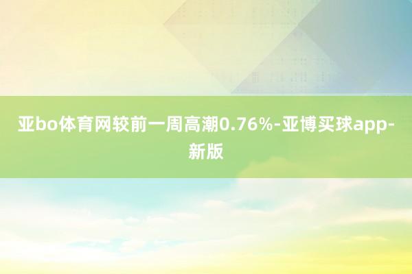 亚bo体育网较前一周高潮0.76%-亚博买球app-新版