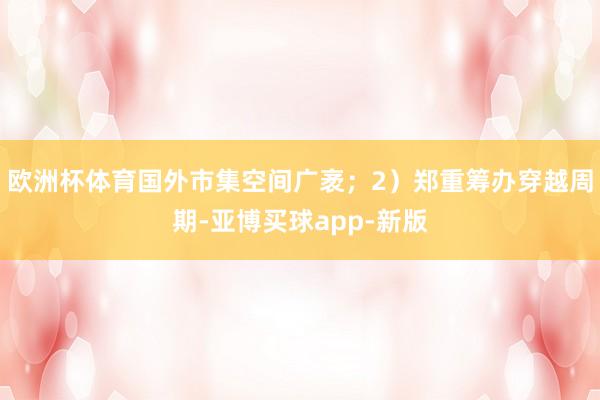 欧洲杯体育国外市集空间广袤；2）郑重筹办穿越周期-亚博买球app-新版