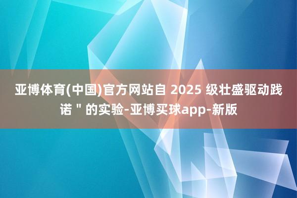 亚博体育(中国)官方网站自 2025 级壮盛驱动践诺＂的实验-亚博买球app-新版