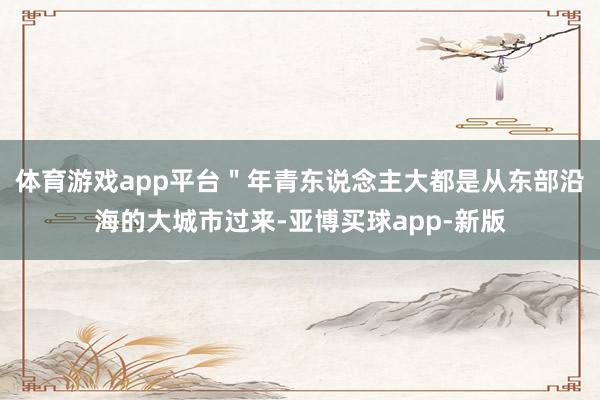 体育游戏app平台＂年青东说念主大都是从东部沿海的大城市过来-亚博买球app-新版