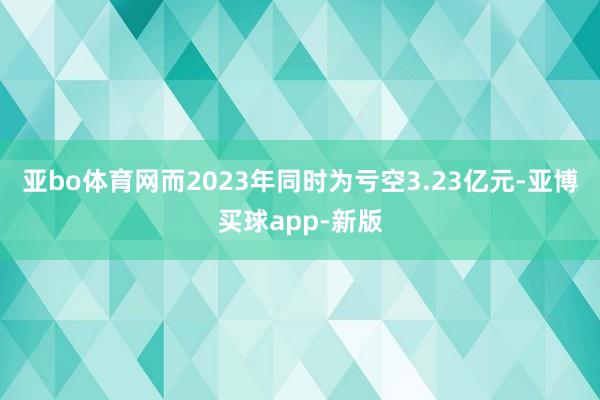 亚bo体育网而2023年同时为亏空3.23亿元-亚博买球app-新版