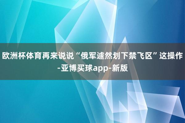 欧洲杯体育再来说说“俄军遽然划下禁飞区”这操作-亚博买球app-新版