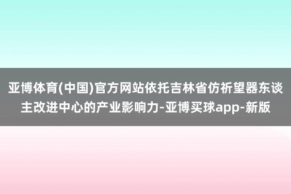 亚博体育(中国)官方网站依托吉林省仿祈望器东谈主改进中心的产业影响力-亚博买球app-新版